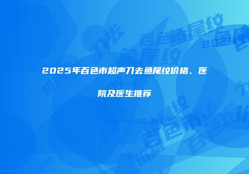2025年百色市超声刀去鱼尾纹价格、医院及医生推荐