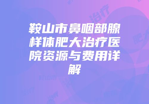鞍山市鼻咽部腺样体肥大治疗医院资源与费用详解