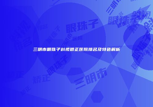 三明市眼珠子斜视矫正医院排名及特色解析