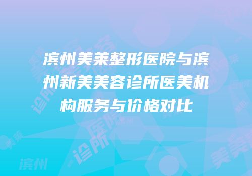 滨州美莱整形医院与滨州新美美容诊所医美机构服务与价格对比
