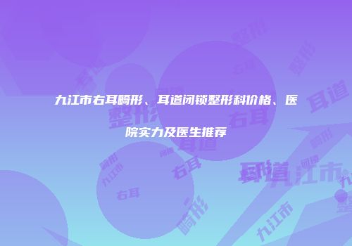 九江市右耳畸形、耳道闭锁整形科价格、医院实力及医生推荐
