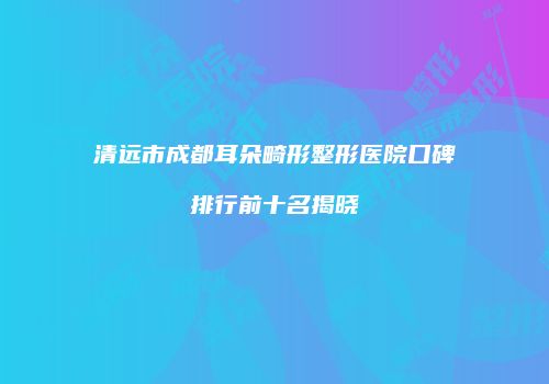 清远市成都耳朵畸形整形医院口碑排行前十名揭晓