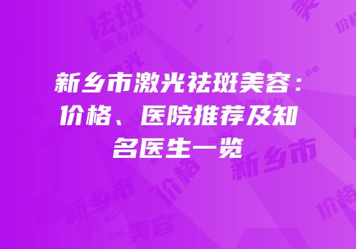 新乡市激光祛斑美容：价格、医院推荐及知名医生一览