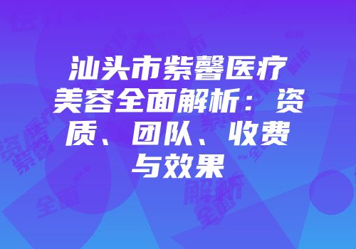 汕头市紫馨医疗美容全面解析：资质、团队、收费与效果