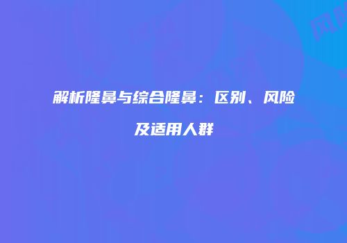 解析隆鼻与综合隆鼻：区别、风险及适用人群