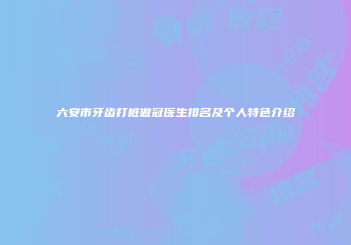六安市牙齿打桩做冠医生排名及个人特色介绍