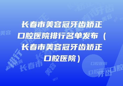 长春市美容冠牙齿矫正口腔医院排行名单发布（长春市美容冠牙齿矫正口腔医院）