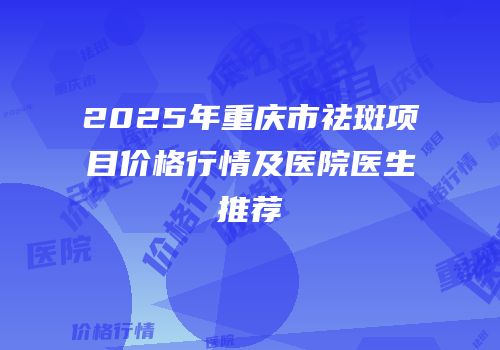 2025年重庆市祛斑项目价格行情及医院医生推荐