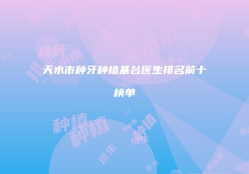 天水市种牙种植基台医生排名前十榜单