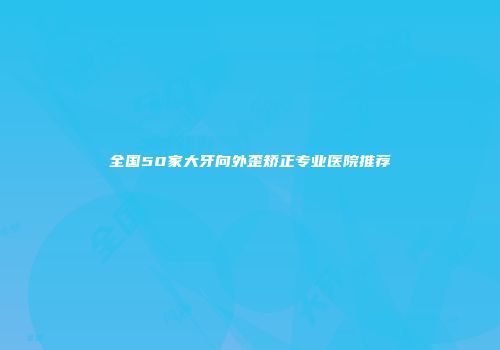 全国50家大牙向外歪矫正专业医院推荐