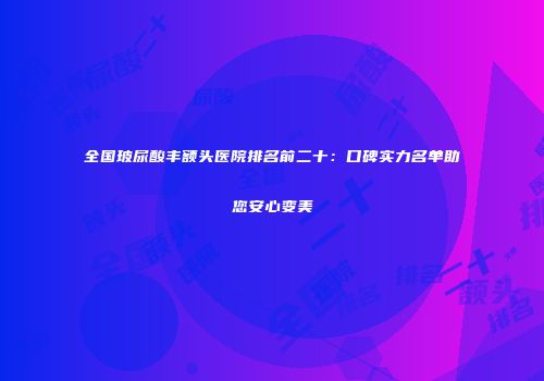 全国玻尿酸丰额头医院排名前二十：口碑实力名单助您安心变美