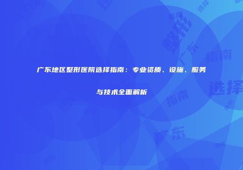 广东地区整形医院选择指南：专业资质、设施、服务与技术全面解析