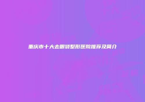 重庆市十大去眼袋整形医院推荐及简介