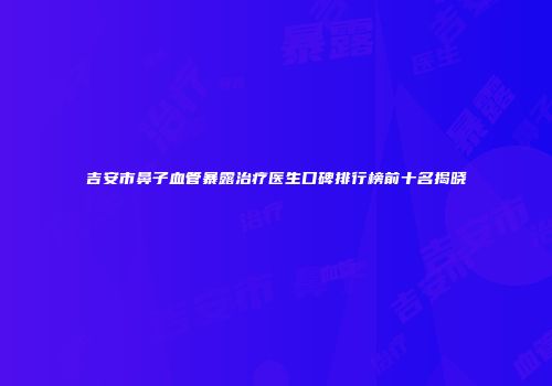 吉安市鼻子血管暴露治疗医生口碑排行榜前十名揭晓