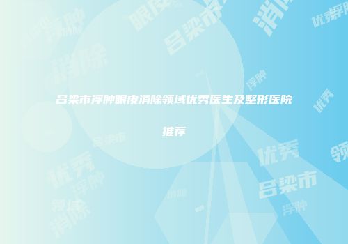 吕梁市浮肿眼皮消除领域优秀医生及整形医院推荐