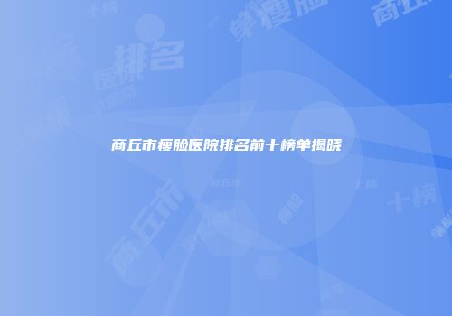 商丘市瘦脸医院排名前十榜单揭晓