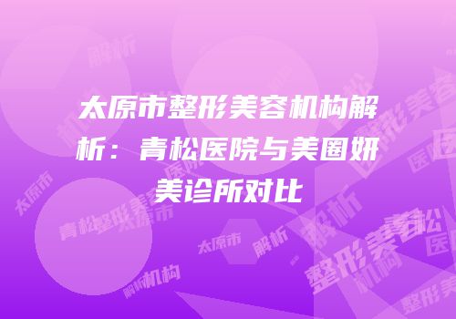 太原市整形美容机构解析：青松医院与美圈妍美诊所对比