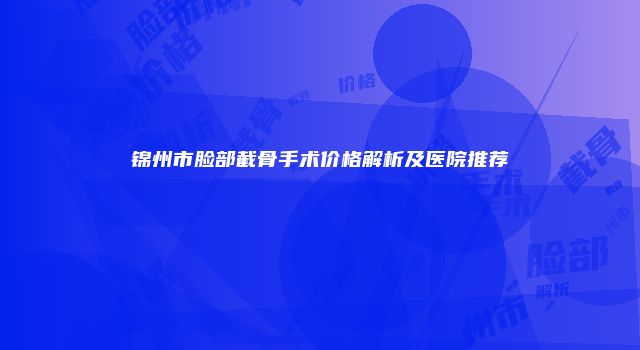 锦州市脸部截骨手术价格解析及医院推荐