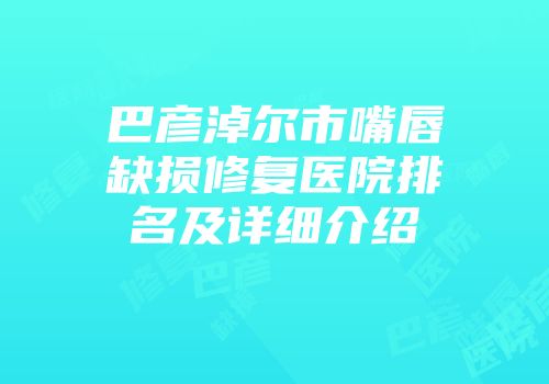 巴彦淖尔市嘴唇缺损修复医院排名及详细介绍