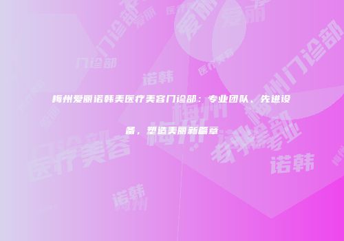 梅州爱丽诺韩美医疗美容门诊部：专业团队、先进设备，塑造美丽新篇章