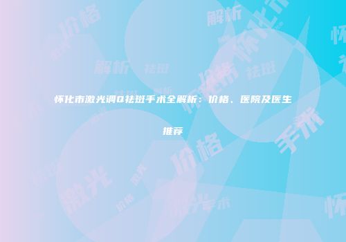 怀化市激光调Q祛斑手术全解析：价格、医院及医生推荐