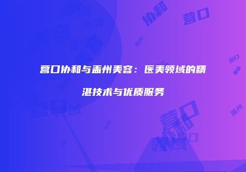 营口协和与盖州美容：医美领域的精湛技术与优质服务