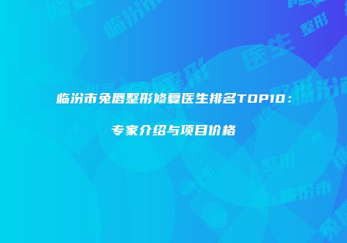临汾市兔唇整形修复医生排名TOP10：专家介绍与项目价格