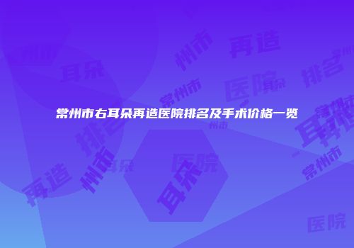常州市右耳朵再造医院排名及手术价格一览