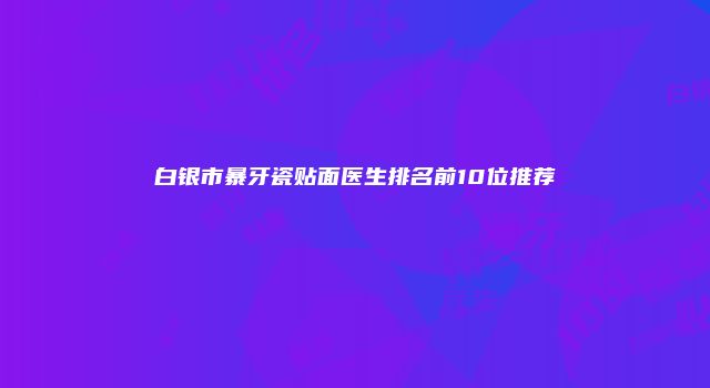 白银市暴牙瓷贴面医生排名前10位推荐
