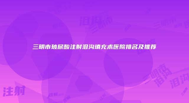 三明市玻尿酸注射泪沟填充术医院排名及推荐