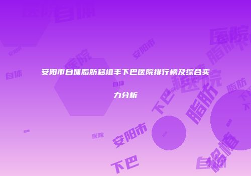 安阳市自体脂肪移植丰下巴医院排行榜及综合实力分析