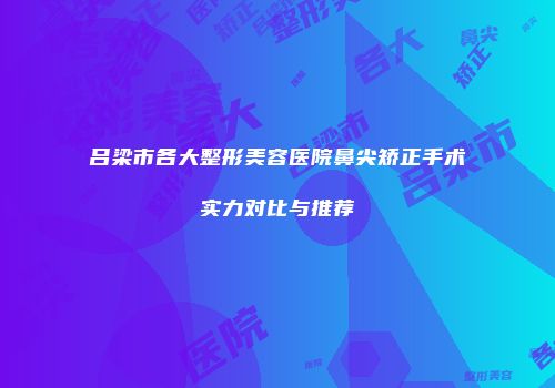 吕梁市各大整形美容医院鼻尖矫正手术实力对比与推荐
