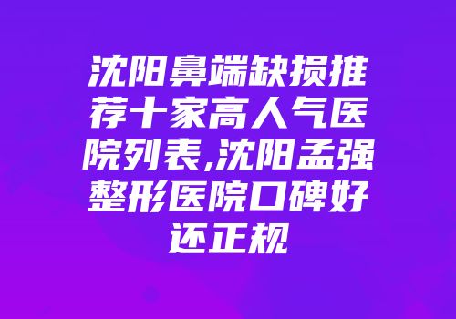 沈阳鼻端缺损推荐十家高人气医院列表,沈阳孟强整形医院口碑好还正规
