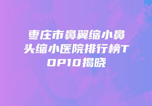 枣庄市鼻翼缩小鼻头缩小医院排行榜TOP10揭晓