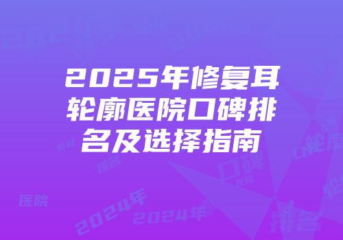 2025年修复耳轮廓医院口碑排名及选择指南