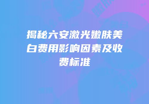 揭秘六安激光嫩肤美白费用影响因素及收费标准