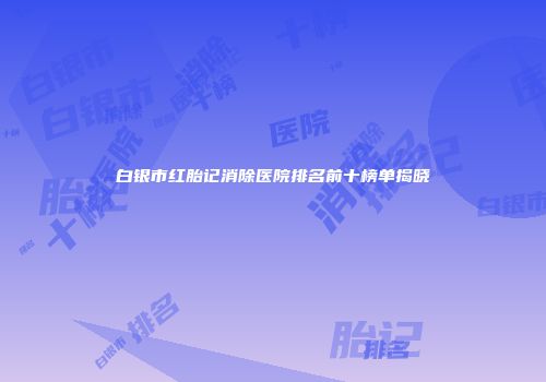 白银市红胎记消除医院排名前十榜单揭晓