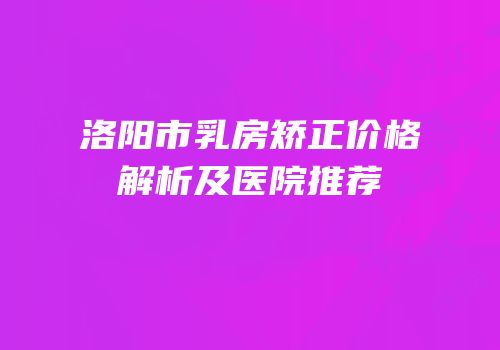 洛阳市乳房矫正价格解析及医院推荐