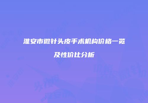 淮安市微针头皮手术机构价格一览及性价比分析