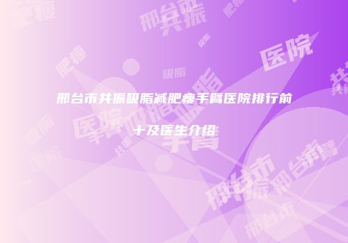 邢台市共振吸脂减肥瘦手臂医院排行前十及医生介绍