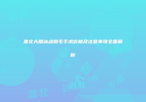 淮北大腿冰点脱毛手术价格及注意事项全面解析