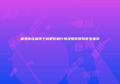 湘潭市压缩饼干减肥价格行情及整形医院医生推荐