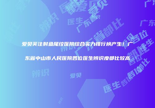爱贝芙注射鱼尾纹医院综合实力排行榜产生！广东省中山市人民医院各位医生辨识度都比较高