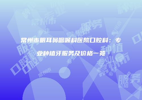 常州市眼耳鼻咽喉科医院口腔科：专业种植牙服务及价格一览
