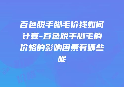 百色脱手脚毛价钱如何计算-百色脱手脚毛的价格的影响因素有哪些呢
