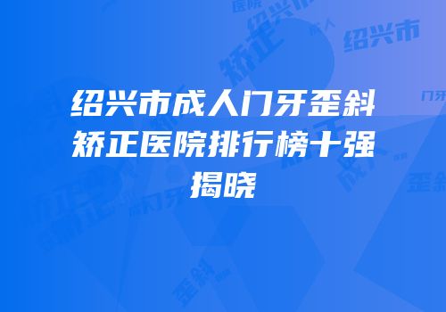 绍兴市成人门牙歪斜矫正医院排行榜十强揭晓