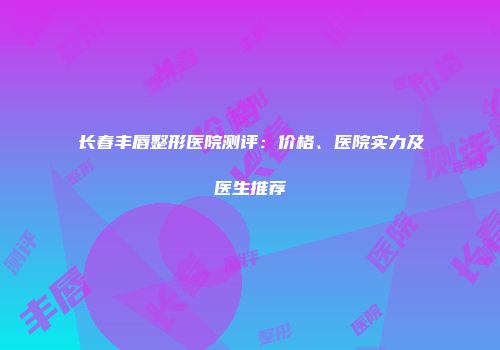 长春丰唇整形医院测评：价格、医院实力及医生推荐