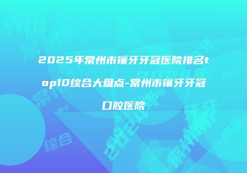 2025年常州市镶牙牙冠医院排名top10综合大盘点-常州市镶牙牙冠口腔医院
