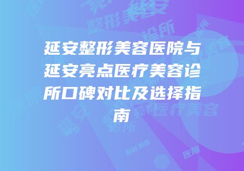 延安整形美容医院与延安亮点医疗美容诊所口碑对比及选择指南