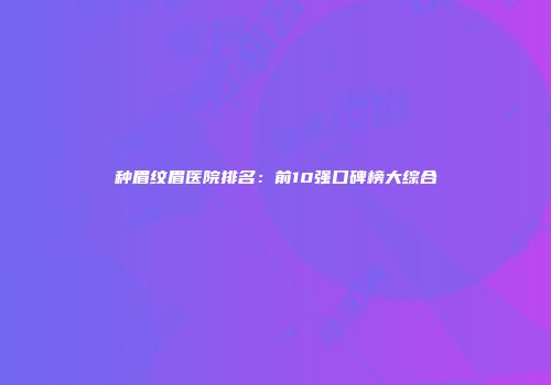 种眉纹眉医院排名：前10强口碑榜大综合